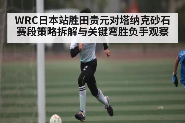 WRC日本站胜田贵元对塔纳克砂石赛段策略拆解与关键弯胜负手观察