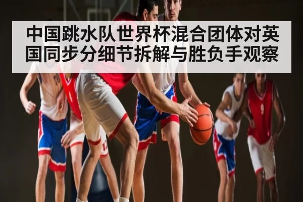 中国跳水队世界杯混合团体对英国同步分细节拆解与胜负手观察